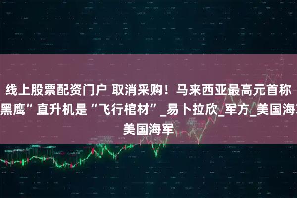 线上股票配资门户 取消采购！马来西亚最高元首称“黑鹰”直升机是“飞行棺材”_易卜拉欣_军方_美国海军