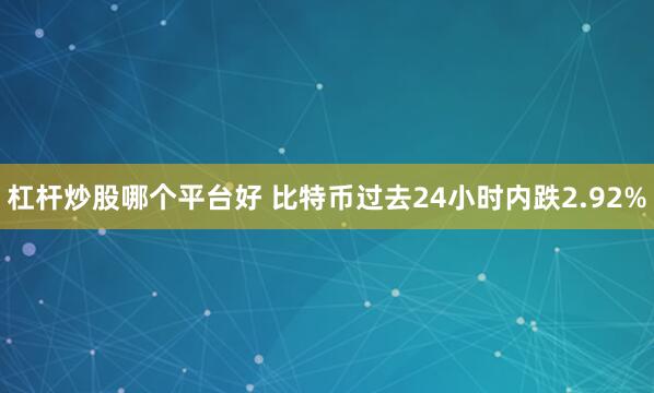 杠杆炒股哪个平台好 比特币过去24小时内跌2.92%