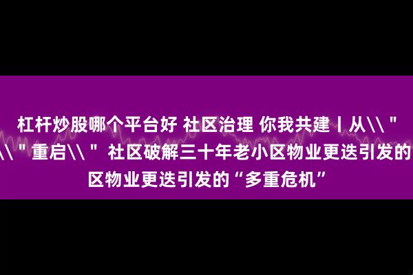 杠杆炒股哪个平台好 社区治理 你我共建丨从\＂停摆\＂到\＂重启\＂ 社区破解三十年老小区物业更迭引发的“多重危机”