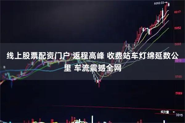 线上股票配资门户 返程高峰 收费站车灯绵延数公里 车流震撼全网