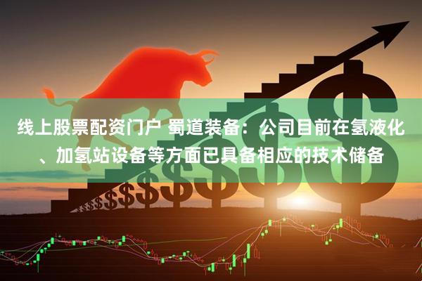 线上股票配资门户 蜀道装备：公司目前在氢液化、加氢站设备等方面已具备相应的技术储备