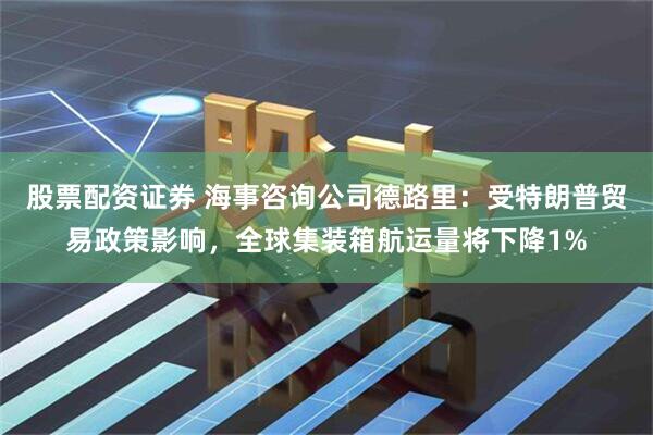 股票配资证券 海事咨询公司德路里：受特朗普贸易政策影响，全球集装箱航运量将下降1%