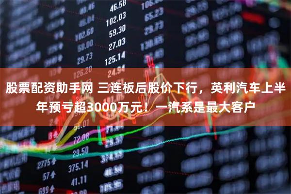 股票配资助手网 三连板后股价下行，英利汽车上半年预亏超3000万元！一汽系是最大客户