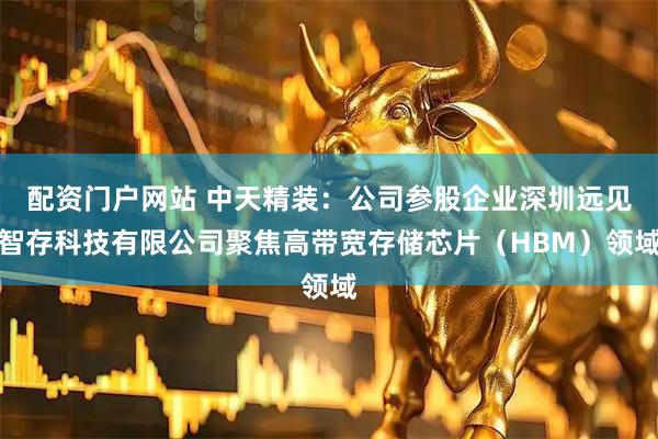 配资门户网站 中天精装：公司参股企业深圳远见智存科技有限公司聚焦高带宽存储芯片（HBM）领域