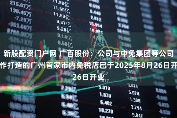 新股配资门户网 广百股份：公司与中免集团等公司合作打造的广州首家市内免税店已于2025年8月26日开业