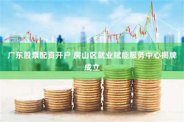 广东股票配资开户 房山区就业赋能服务中心揭牌成立
