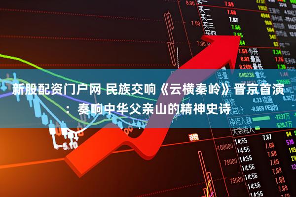 新股配资门户网 民族交响《云横秦岭》晋京首演：奏响中华父亲山的精神史诗