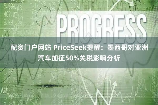 配资门户网站 PriceSeek提醒：墨西哥对亚洲汽车加征50%关税影响分析