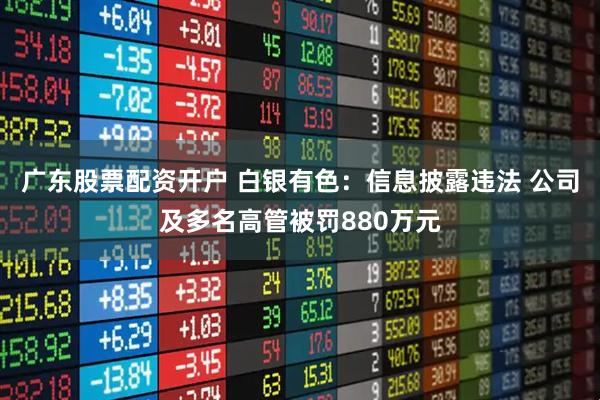 广东股票配资开户 白银有色：信息披露违法 公司及多名高管被罚880万元