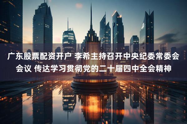 广东股票配资开户 李希主持召开中央纪委常委会会议 传达学习贯彻党的二十届四中全会精神