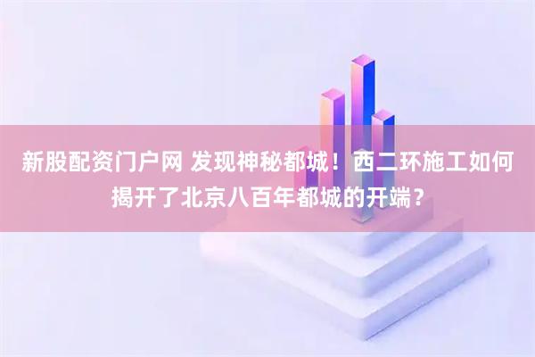 新股配资门户网 发现神秘都城！西二环施工如何揭开了北京八百年都城的开端？