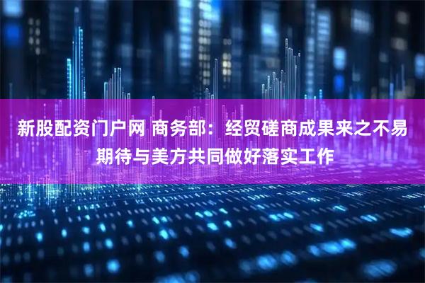 新股配资门户网 商务部：经贸磋商成果来之不易 期待与美方共同做好落实工作