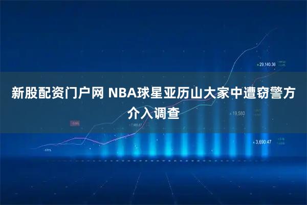 新股配资门户网 NBA球星亚历山大家中遭窃警方介入调查