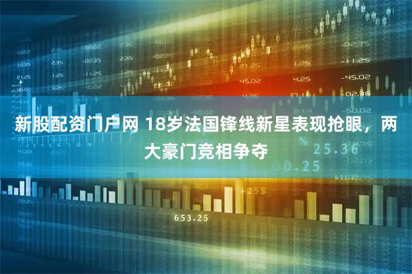 新股配资门户网 18岁法国锋线新星表现抢眼，两大豪门竞相争夺