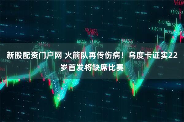 新股配资门户网 火箭队再传伤病！乌度卡证实22岁首发将缺席比赛
