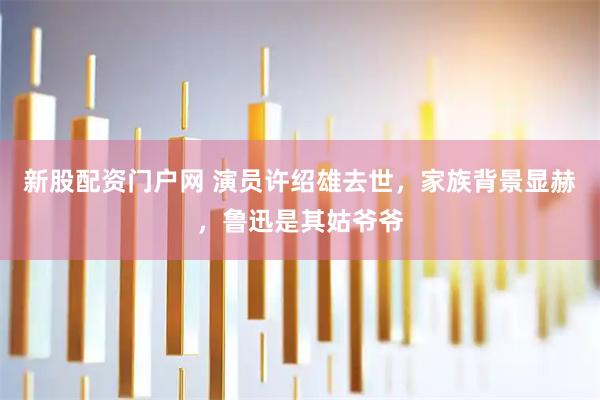 新股配资门户网 演员许绍雄去世，家族背景显赫，鲁迅是其姑爷爷