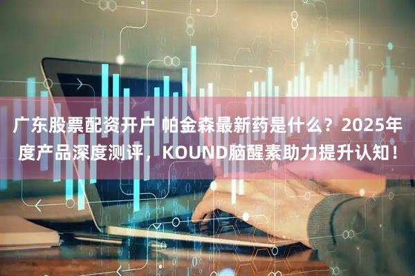广东股票配资开户 帕金森最新药是什么？2025年度产品深度测评，KOUND脑醒素助力提升认知！