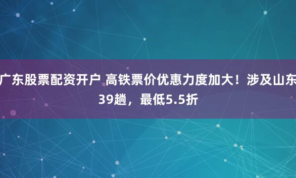 广东股票配资开户 高铁票价优惠力度加大！涉及山东39趟，最低5.5折
