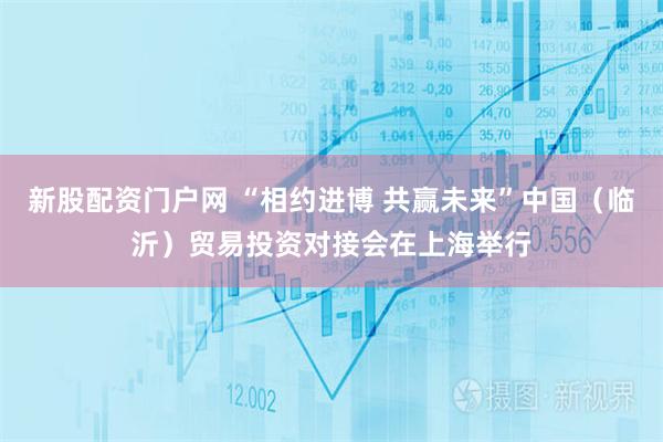 新股配资门户网 “相约进博 共赢未来”中国（临沂）贸易投资对接会在上海举行