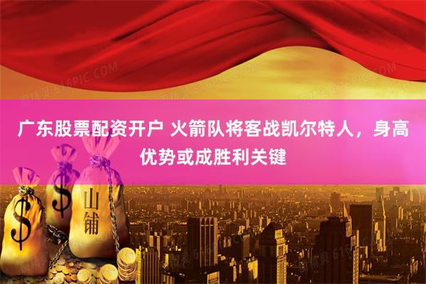广东股票配资开户 火箭队将客战凯尔特人，身高优势或成胜利关键