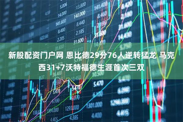 新股配资门户网 恩比德29分76人逆转猛龙 马克西31+7沃特福德生涯首次三双