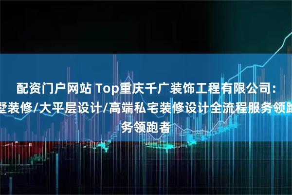 配资门户网站 Top重庆千广装饰工程有限公司：别墅装修/大平层设计/高端私宅装修设计全流程服务领跑者