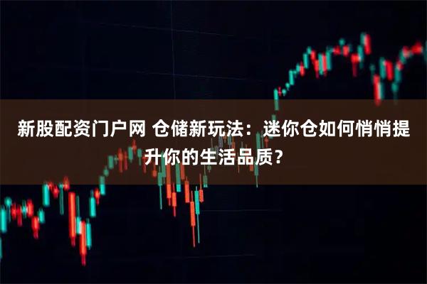 新股配资门户网 仓储新玩法：迷你仓如何悄悄提升你的生活品质？