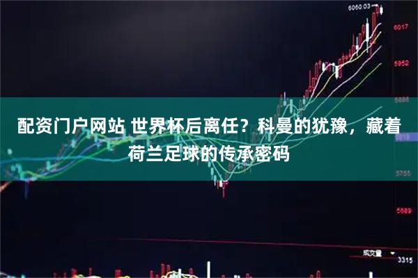 配资门户网站 世界杯后离任？科曼的犹豫，藏着荷兰足球的传承密码