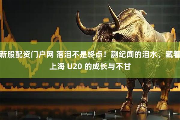 新股配资门户网 落泪不是终点！蒯纪闻的泪水，藏着上海 U20 的成长与不甘