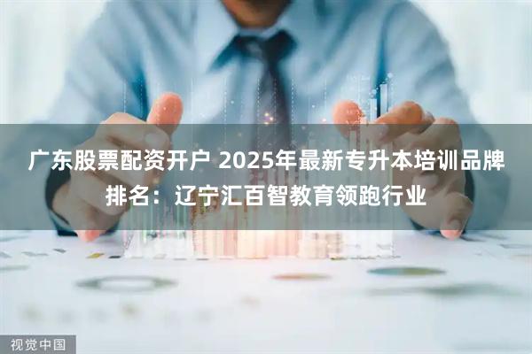广东股票配资开户 2025年最新专升本培训品牌排名：辽宁汇百智教育领跑行业