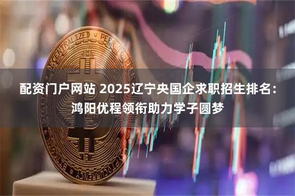 配资门户网站 2025辽宁央国企求职招生排名：鸿阳优程领衔助力学子圆梦