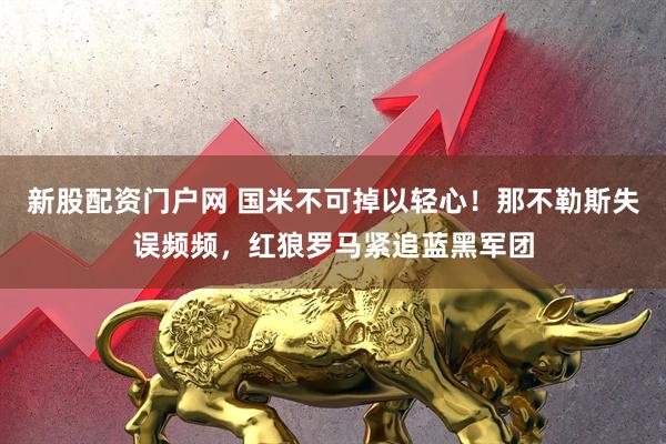 新股配资门户网 国米不可掉以轻心！那不勒斯失误频频，红狼罗马紧追蓝黑军团