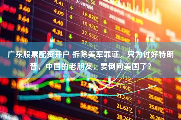 广东股票配资开户 拆除美军罪证，只为讨好特朗普，中国的老朋友，要倒向美国了？