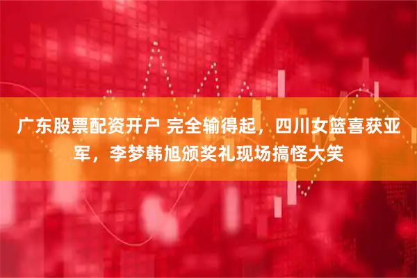 广东股票配资开户 完全输得起，四川女篮喜获亚军，李梦韩旭颁奖礼现场搞怪大笑