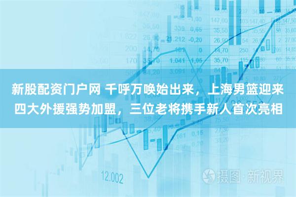 新股配资门户网 千呼万唤始出来，上海男篮迎来四大外援强势加盟，三位老将携手新人首次亮相