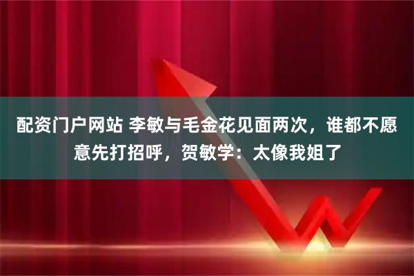 配资门户网站 李敏与毛金花见面两次，谁都不愿意先打招呼，贺敏学：太像我姐了