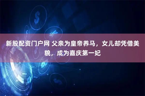 新股配资门户网 父亲为皇帝养马，女儿却凭借美貌，成为嘉庆第一妃