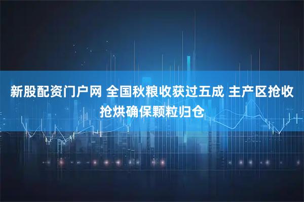 新股配资门户网 全国秋粮收获过五成 主产区抢收抢烘确保颗粒归仓