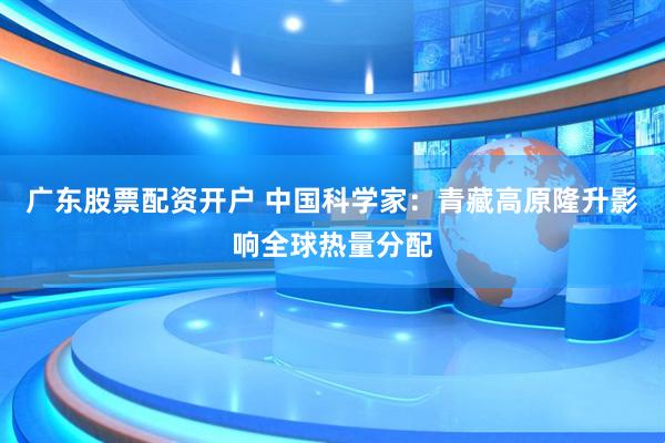 广东股票配资开户 中国科学家：青藏高原隆升影响全球热量分配