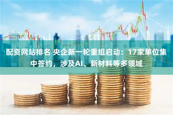 配资网站排名 央企新一轮重组启动：17家单位集中签约，涉及AI、新材料等多领域