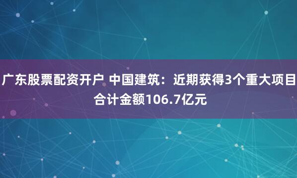 广东股票配资开户 中国建筑：近期获得3个重大项目 合计金额106.7亿元