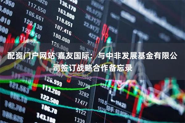 配资门户网站 嘉友国际：与中非发展基金有限公司签订战略合作备忘录