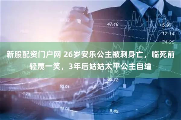 新股配资门户网 26岁安乐公主被刺身亡，临死前轻蔑一笑，3年后姑姑太平公主自缢