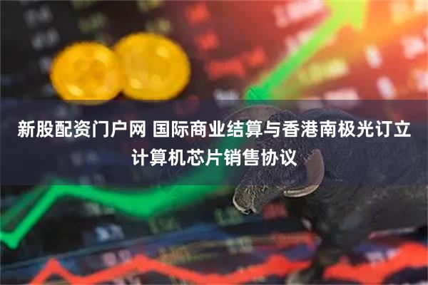 新股配资门户网 国际商业结算与香港南极光订立计算机芯片销售协议