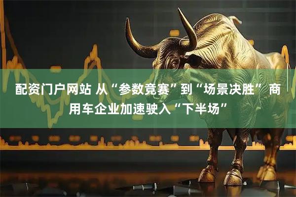 配资门户网站 从“参数竞赛”到“场景决胜” 商用车企业加速驶入“下半场”
