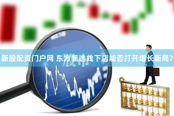 新股配资门户网 东方甄选线下店能否打开增长新局？
