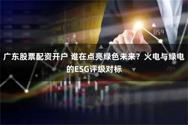 广东股票配资开户 谁在点亮绿色未来？火电与绿电的ESG评级对标