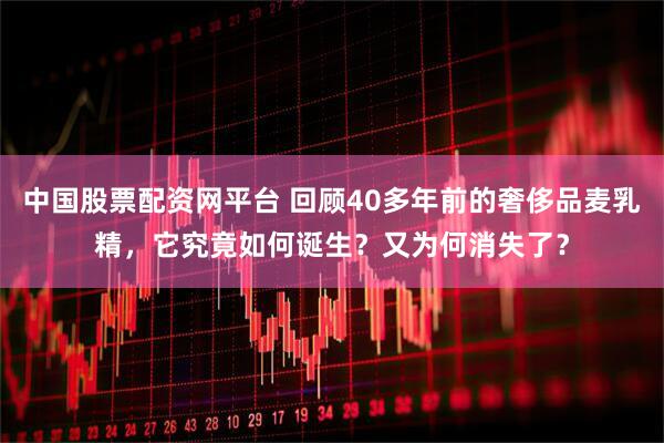 中国股票配资网平台 回顾40多年前的奢侈品麦乳精，它究竟如何诞生？又为何消失了？