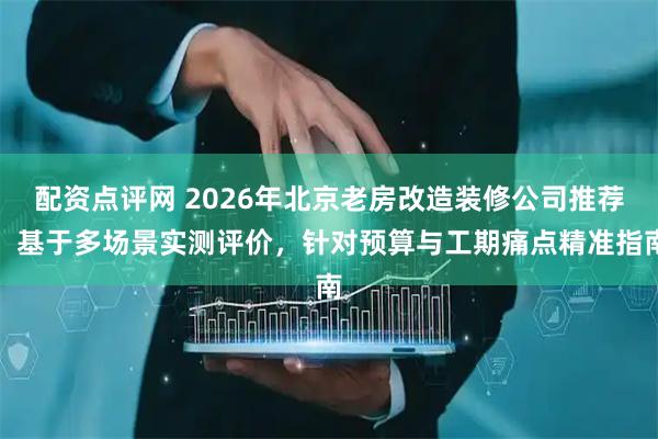 配资点评网 2026年北京老房改造装修公司推荐：基于多场景实测评价，针对预算与工期痛点精准指南