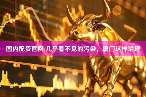 国内配资官网 几乎看不见的污染，厦门这样治理